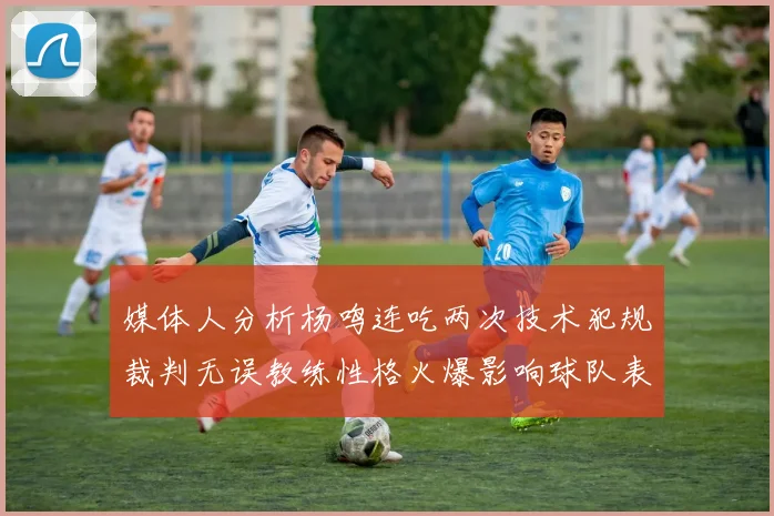 媒体人分析杨鸣连吃两次技术犯规裁判无误教练性格火爆影响球队表现