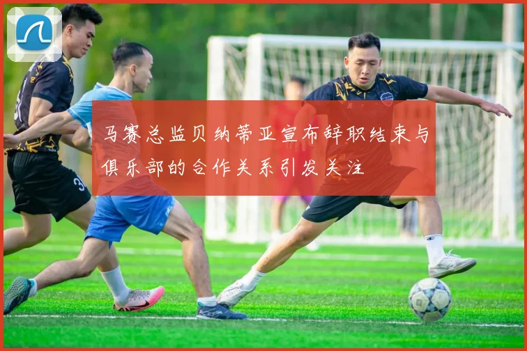 马赛总监贝纳蒂亚宣布辞职结束与俱乐部的合作关系引发关注