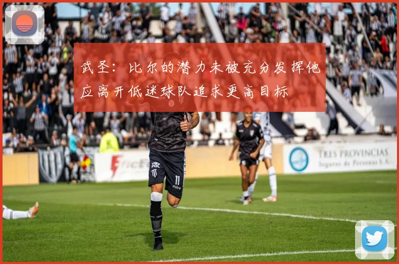 武圣：比尔的潜力未被充分发挥他应离开低迷球队追求更高目标