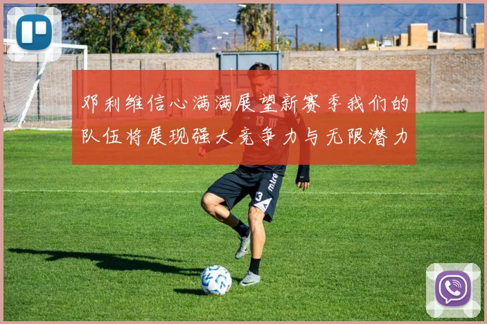 邓利维信心满满展望新赛季我们的队伍将展现强大竞争力与无限潜力