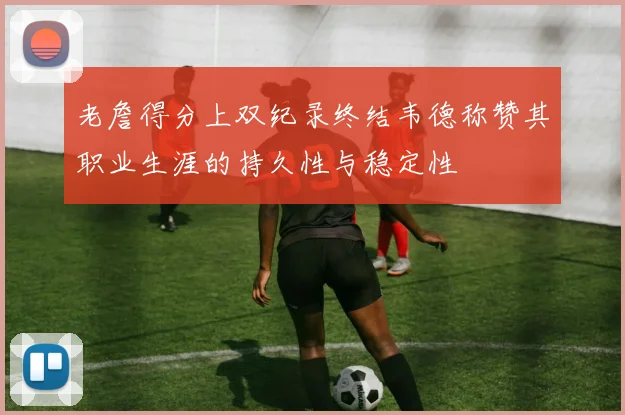 老詹得分上双纪录终结韦德称赞其职业生涯的持久性与稳定性