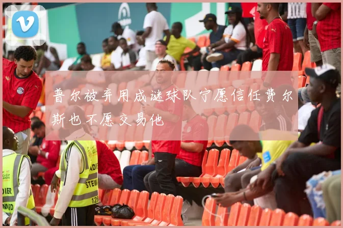 普尔被弃用成谜球队宁愿信任费尔斯也不愿交易他