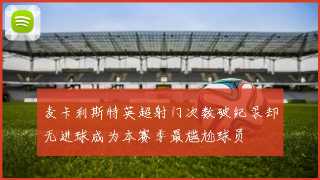 麦卡利斯特英超射门次数破纪录却无进球成为本赛季最尴尬球员