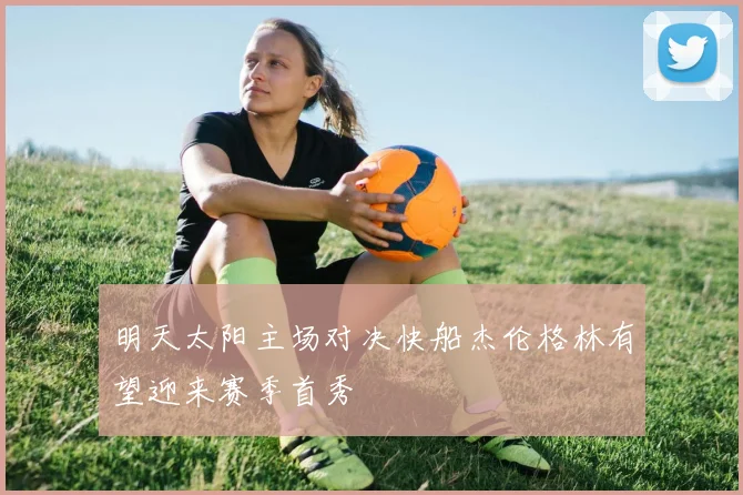 明天太阳主场对决快船杰伦格林有望迎来赛季首秀
