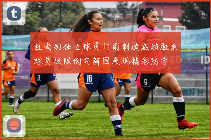 杜尚别独立球员门前制造威胁胜利球员极限倒勾解围展现精彩防守