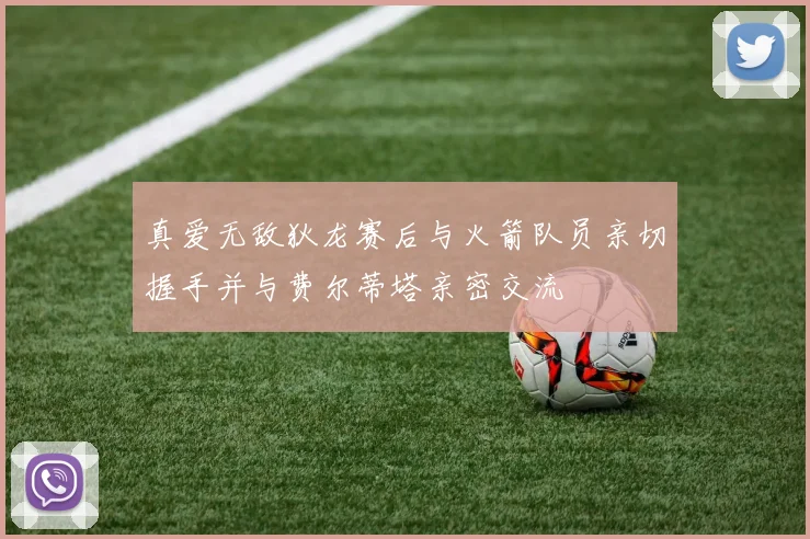 真爱无敌狄龙赛后与火箭队员亲切握手并与费尔蒂塔亲密交流