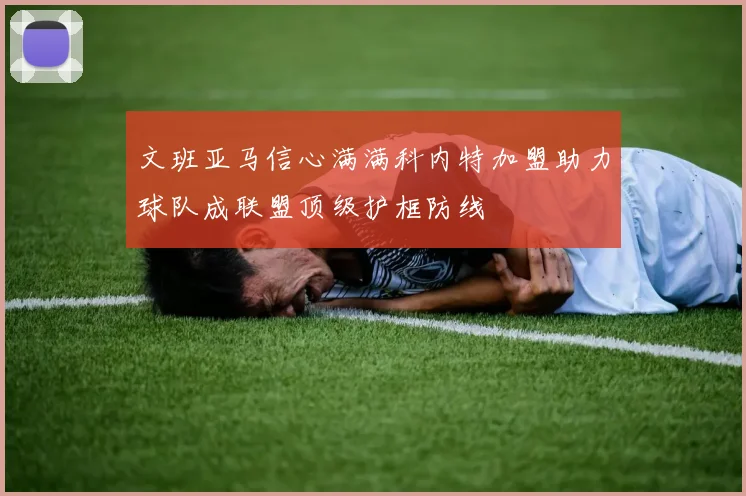 文班亚马信心满满科内特加盟助力球队成联盟顶级护框防线