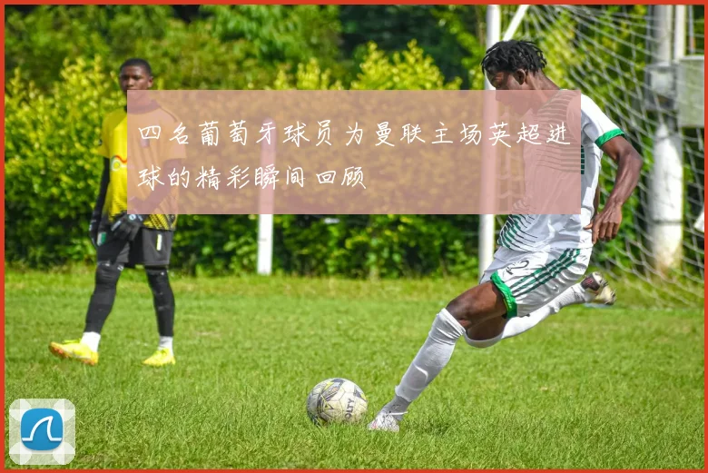 四名葡萄牙球员为曼联主场英超进球的精彩瞬间回顾