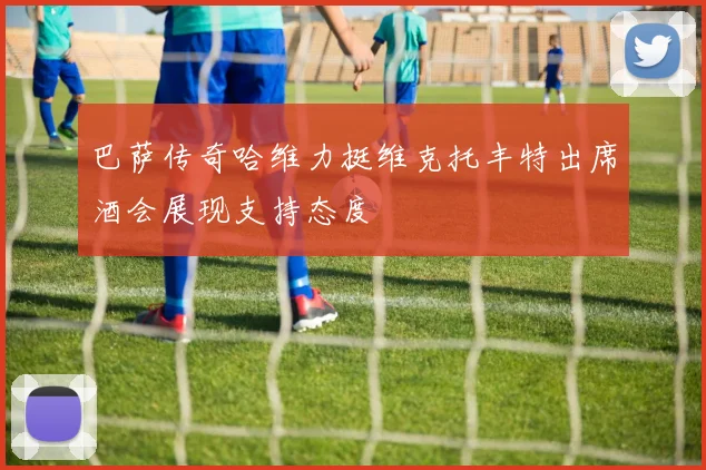 巴萨传奇哈维力挺维克托丰特出席酒会展现支持态度