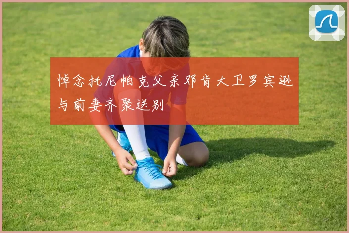 悼念托尼帕克父亲邓肯大卫罗宾逊与前妻齐聚送别