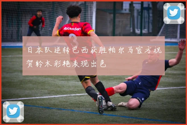 日本队逆转巴西获胜帕尔马官方祝贺铃木彩艳表现出色