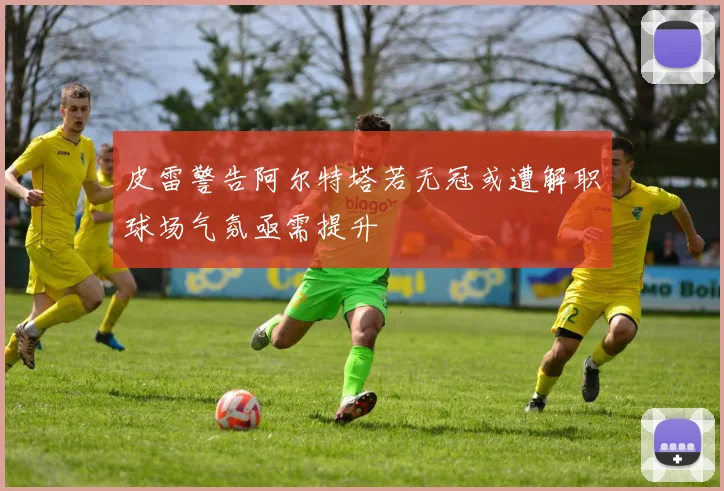 皮雷警告阿尔特塔若无冠或遭解职球场气氛亟需提升