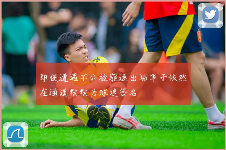 即使遭遇不公被驱逐出场华子依然在通道默默为球迷签名