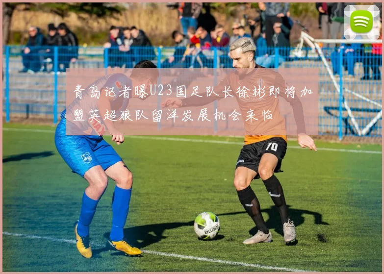 青岛记者曝U23国足队长徐彬即将加盟英超狼队留洋发展机会来临