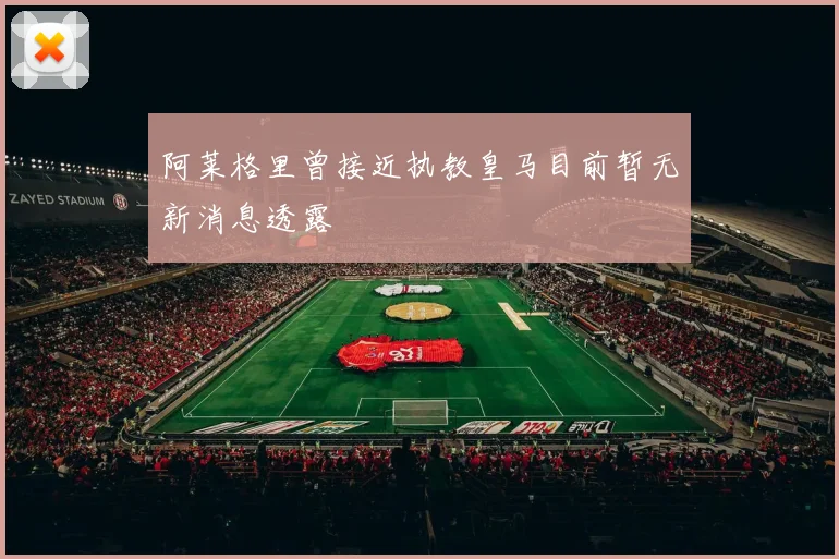 阿莱格里曾接近执教皇马目前暂无新消息透露
