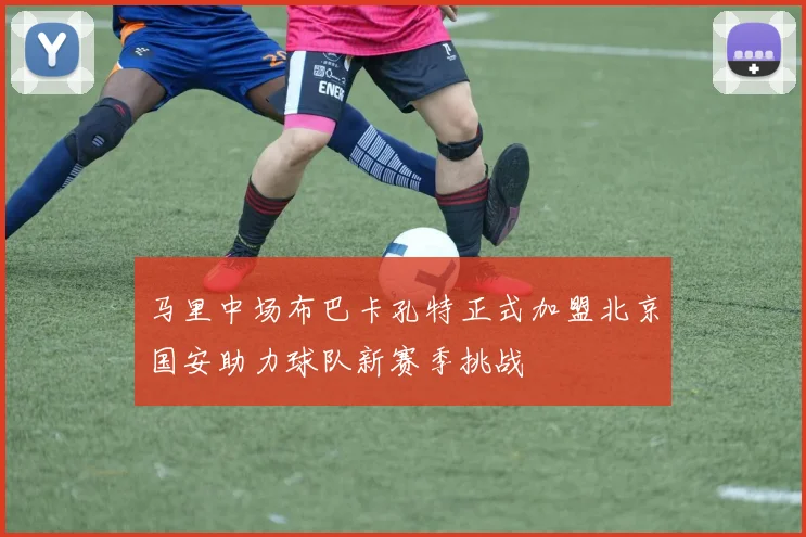 马里中场布巴卡孔特正式加盟北京国安助力球队新赛季挑战