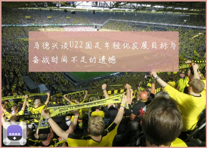 马德兴谈U22国足年轻化发展目标与备战时间不足的遗憾